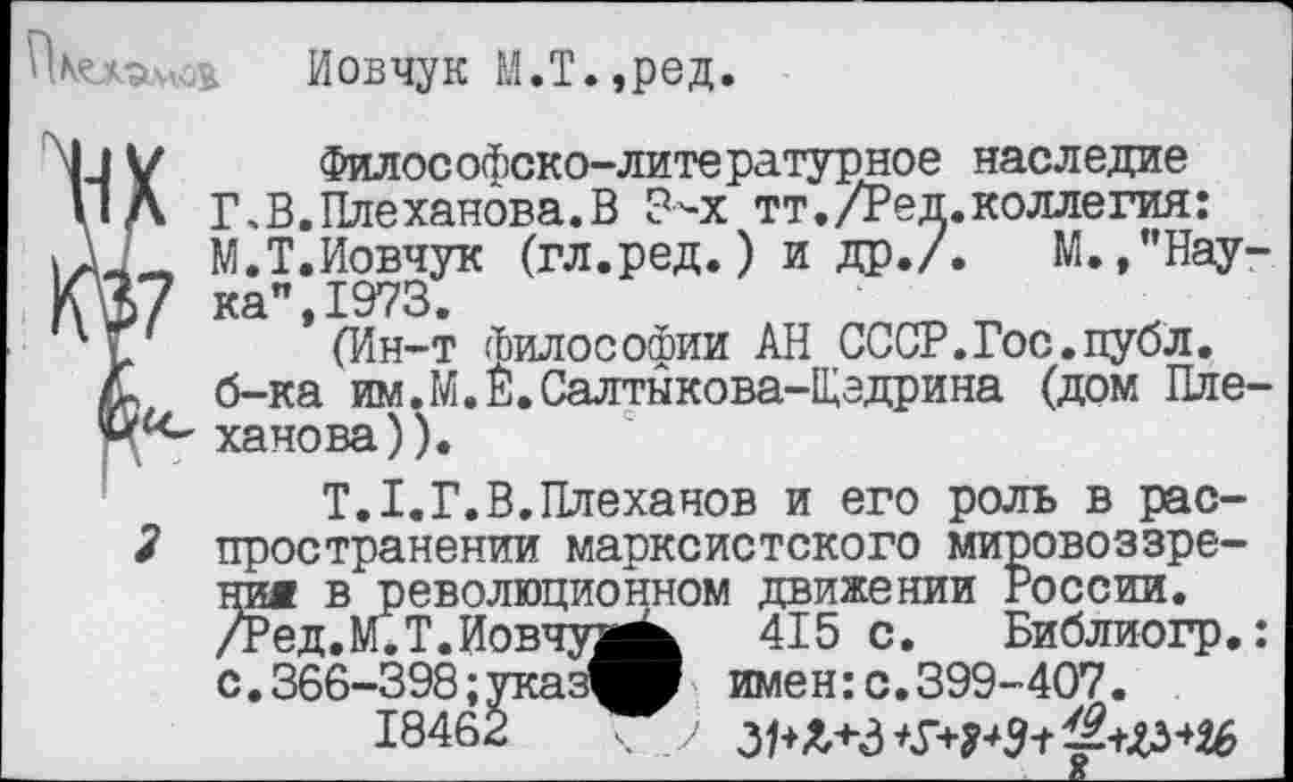 ﻿Пмлэч .ь Иовчук М.Т.,ред.
V Философско-литературное наследие Л Г.В.Плеханова.В Зчх тт./Ред.коллегия: Л М.Т.Иовчук (гл.ред.) и др./. М.,”Нау->7 ка",1973.
(Ин-т (ЬилосоФии АН СССР.Гос.публ.
ч б-ка им.М.Е.Салтыкова-Щедрина (дом Пле-ханова)).
Т.1.Г.В.Плеханов и его роль в рас-2 пространении марксистского мировоззрения в революционном движении России. /Ред.М.Т.Иовчуз^ 415 с. Библиогр.: с.366-398;указ^Р имен:с.399-407.
18462 ч у